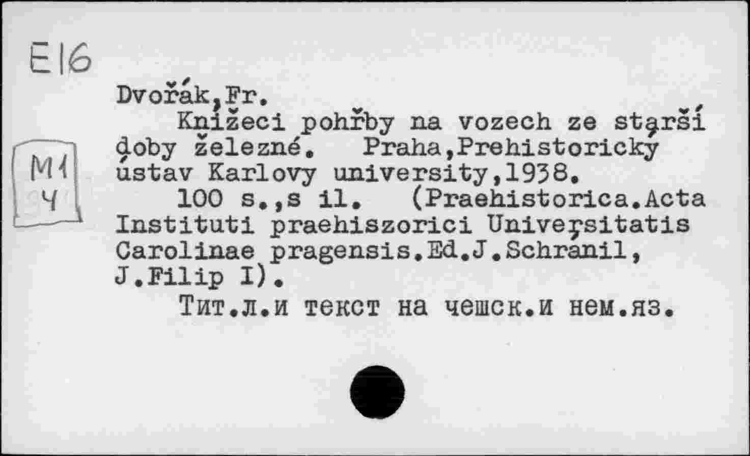 ﻿Е16
Dvorak,Fr,
Knizeci pohrby na vozech ze st^rsi doby zelezné. Praha,Prehistoricky ustav Karlovy university,1958.
100 s.,s il. (Praehistorica.Acta Institut! praehiszorici Univeysitatis Carolinae pragensis.Ed.J.Schranil, J.Filip I).
Тит.л.и текст на чешек.и нем.яз.